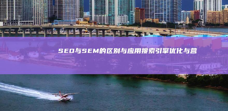 SEO与SEM的区别与应用：搜索引擎优化与营销详解